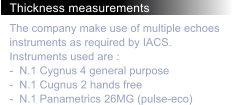 Thickness measurements The company make use of multiple echoes instruments as required by IACS. Instruments used are : -  N.1 Cygnus 4 general purpose -  N.1 Cugnus 2 hands free -  N.1 Panametrics 26MG (pulse-eco)